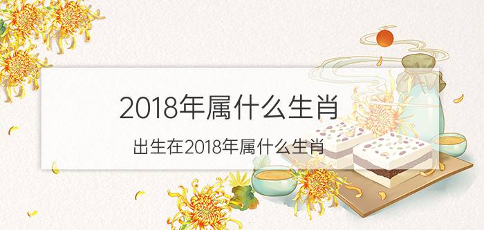 2018年属什么生肖 出生在2018年属什么生肖